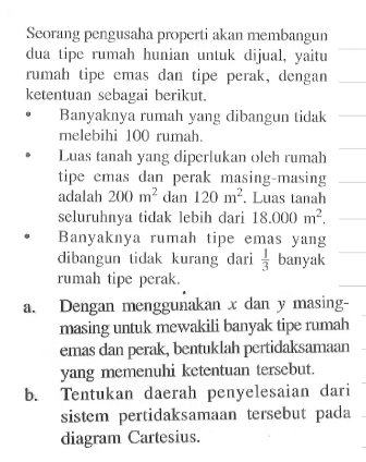 Seorang pengusaha properti akan membangun dua tipe rumah hurian unluk dijual, yaitu rumah tipe emas dan tipe perak. dengan kerentuan sebagai berikut. Banyaknya rumah yang dibangun tidak melebihi 100 rumah. Luas tanah yang diperlukan oleh rumah tipe emas dan perak masing-masing adalah 200 m^2 dan 120 m^2. Luas tanah seluruhnya tidak lebih dari 18.000 m^2. Banyaknya rumah tipe emas yang dibangun tidak kurang dari banyak rumah tipe perak. Dengan menggunakan x dan y masing-masing untuk mewakili banyak tipe rumah emas dan perak, bentuklah pertidaksamaan yang memenuhi ketentuan tersebut Tentukan daerah penyelesaian dari sistem pertidaksamaan tersebut pada diagram Cartesius.