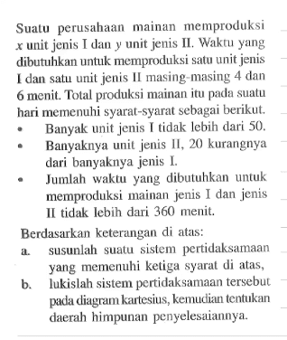 Sualu perusahaan mainan memproduksi unit jenis Uan unit Jenis Wakm yang dibutuhkan untuk memproduksi satu unit jenis dan salu unl jenis Inasing masing dan menit Tolal produksi mainan itu nadla suall hari memenuhi syarat-5yarat sebagai berikut, Banyak unit Jenis tidak Iebih dari 50. Banyaknya unit Jenis IL, 20 kurangnya dari banyaknya jenis Jumlah waktu yang dibutuhkan untuk memproduksi mainan jens dan jenis II tidak lebih dari 360 menit: Berdasarkan keterangan di atas: a.susunlah suatu sislem pertidaksamaan yang memenuhi ketiga syarat diatas. b,lukislah sistem pertidaksamaan tersebut pada diagram kartesius kemudian tentukan daerah himpunan penyelesaiannya.