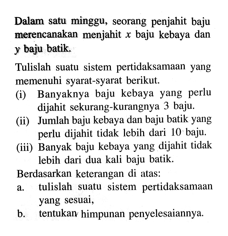 Dalam satu minggu, seorang penjahit baju merencanakan menjahit x baju kebaya dan y baju batik. Tulislah suatu sistem pertidaksamaan yang memenuhi syarat-syarat berikut. (i) Banyaknya baju kebaya yang perlu dijahit sekurang-kurangnya 3 baju. (ii) Jumlah baju kebaya dan baju batik yang perlu dijahit tidak lebih dari 10 baju. (iii) Banyak baju kebaya yang dijahit tidak lebih dari dua kali baju batik. Berdasarkan keterangan di atas: a. pertidaksamaan tulislah suatu sistem yang sesuai, b. tentukan himpunan penyelesaiannya.