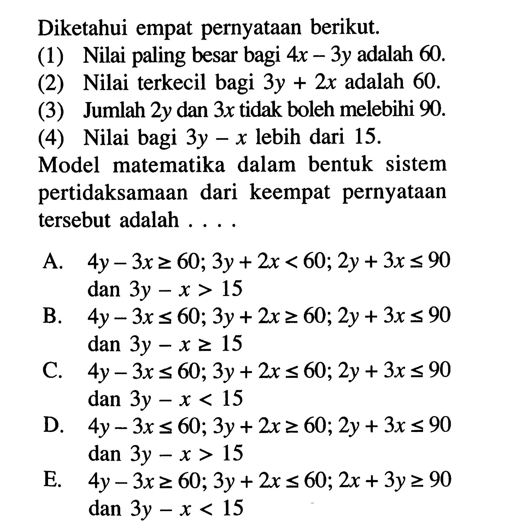 Diketahui empat pernyataan berikut. (1) Nilai paling besar bagi 4x-3y adalah 60. (2) Nilai terkecil bagi 3y+2x adalah 60. (3) Jumlah 2y dan 3x tidak boleh melebihi 90. (4) Nilai bagi 3y-x lebih dari 15. Model matematika dalam bentuk sistem pertidaksamaan dari keempat pernyataan tersebut adalah ...