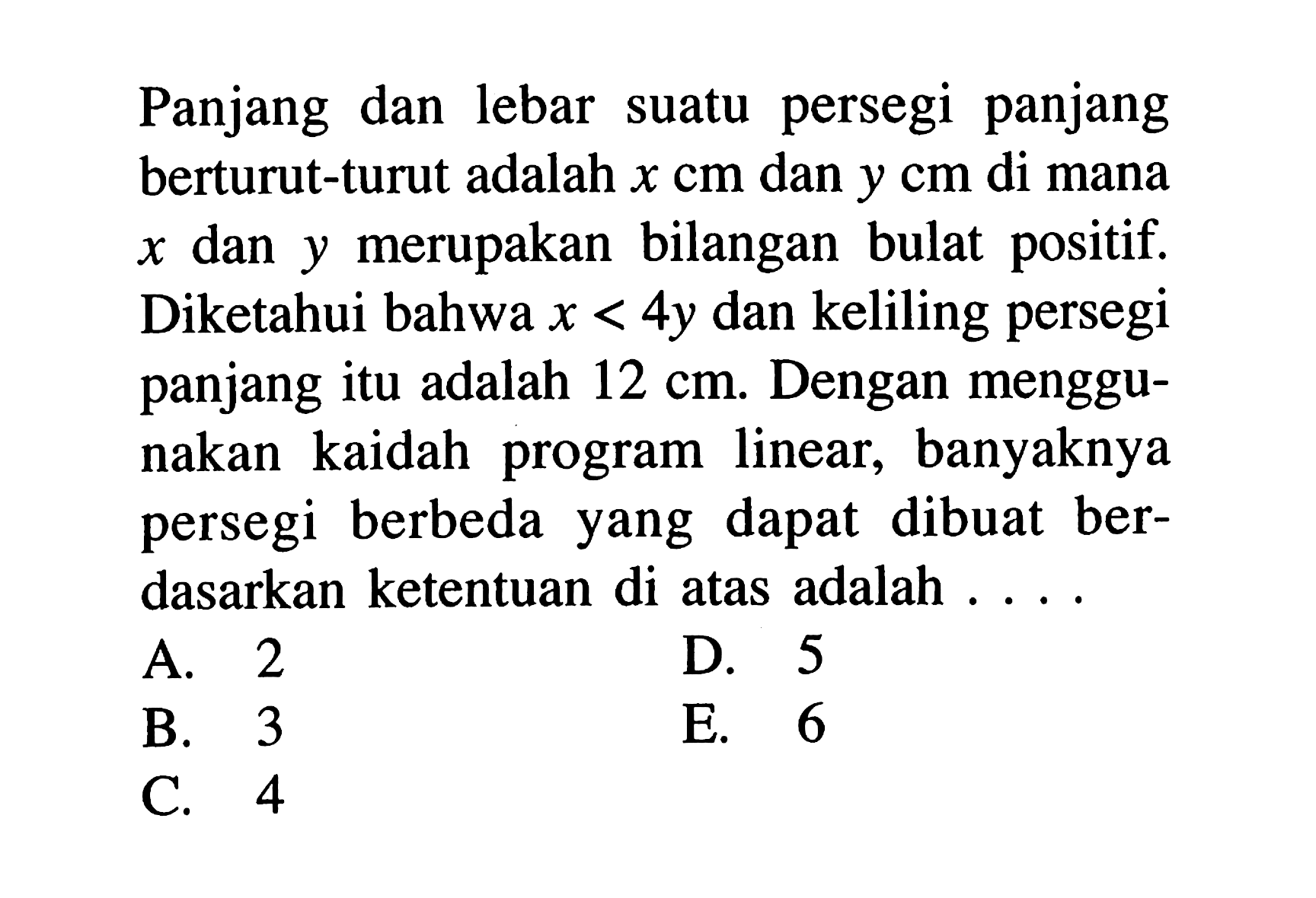 Panjang dan lebar suatu persegi panjang berturut-turut adalah x cm dan y cm di mana x dan y merupakan bilangan bulat positif. Diketahui bahwa x < 4y dan keliling persegi panjang itu adalah 12 cm. Dengan menggunakan kaidah program linear, banyaknya persegi berbeda yang dapat dibuat berdasarkan ketentuan di atas adalah....