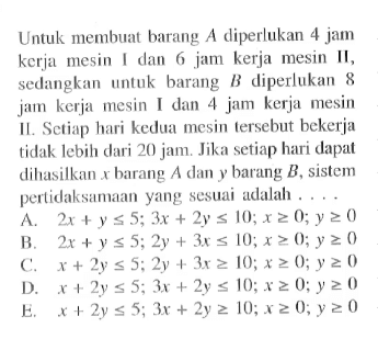 Untuk membuat barang A diperlukan 4 jam kerja mesin I dan 6 jam kerja mesin lI, sedangkan untuk barang B diperlukan 8 jam kerja mesin I dan 4 jam kerja mesin II. Setiap hari kedua mesin tersebut bekerja tidak lebih dari 20 jam. Jika setiap hari dapat dihasilkan x barang A dan y barang B, sistem pertidaksamaan yang sesuai adalah .....