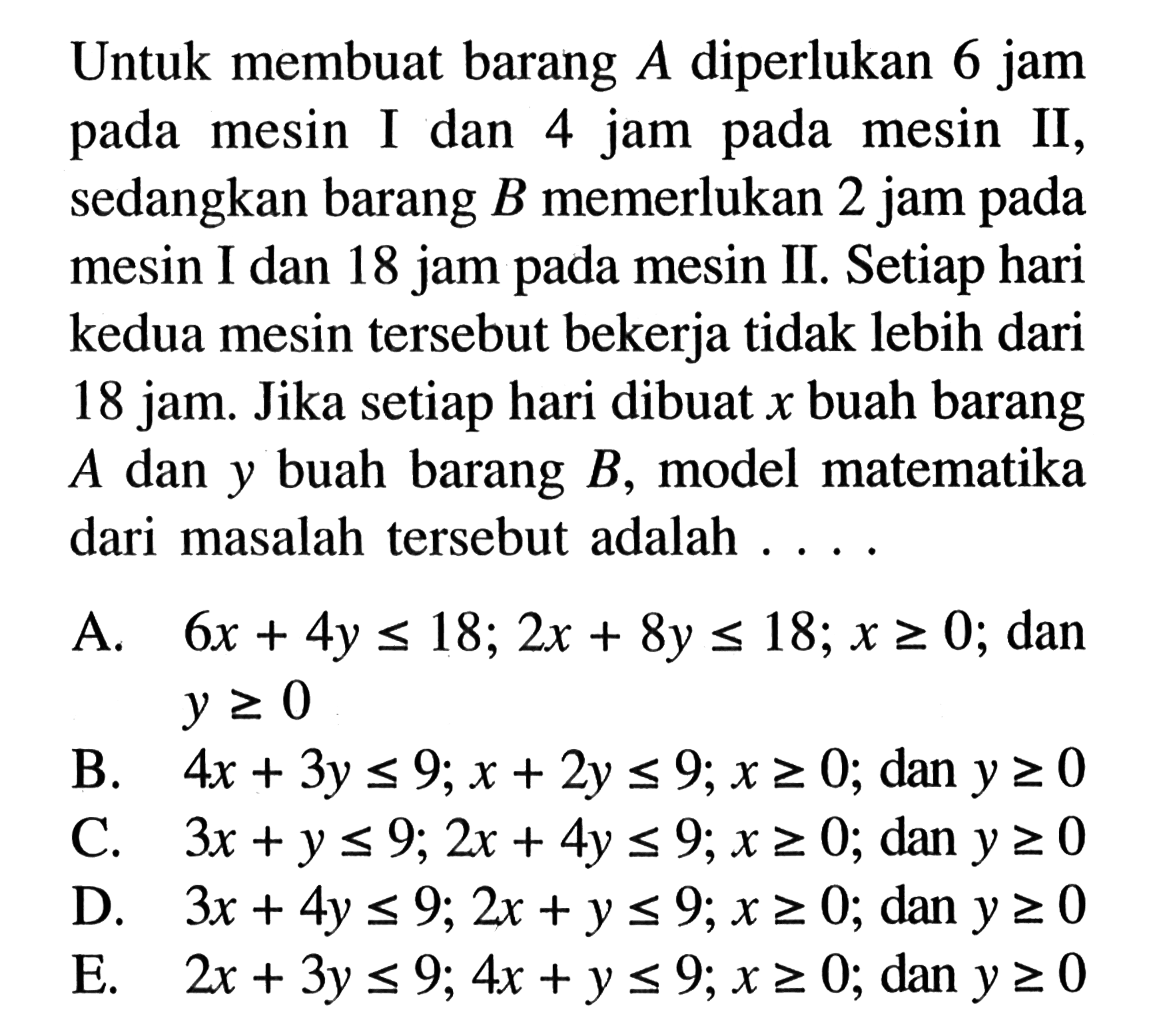 Untuk membuat barang A diperlukan 6 jam pada mesin I dan 4 jam pada mesin II, sedangkan barang B memerlukan 2 jam pada mesin I dan 18 jam pada mesin II. Setiap hari kedua mesin tersebut bekerja tidak lebih dari 18 jam. Jika setiap hari dibuat x buah barang A dan y buah barang B, model matematika dari masalah tersebut adalah . . . .