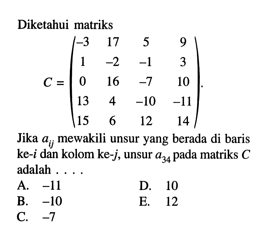 Diketahui matriks C=(-3 17 5 1 -2 -1 3 0 16 -7 10 13 4 -10 -11 15 12 14). Jika aij mewakili unsur yang berada di baris ke-i dan kolom ke-j, unsur a34 pada matriks C adalah . . . .