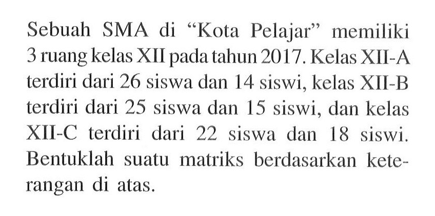 Sebuah SMA di "Kota Pelajar" memiliki 3 ruang kelas XII pada tahun 2017. Kelas XII-A terdiri dari 26 siswa dan 14 siswi, kelas XII-B terdiri dari 25 siswa dan 15 siswi, dan kelas XII-C terdiri dari 22 siswa dan 18 siswi, Bentuklah suatu matriks berdasarkan kete- rangan di atas.