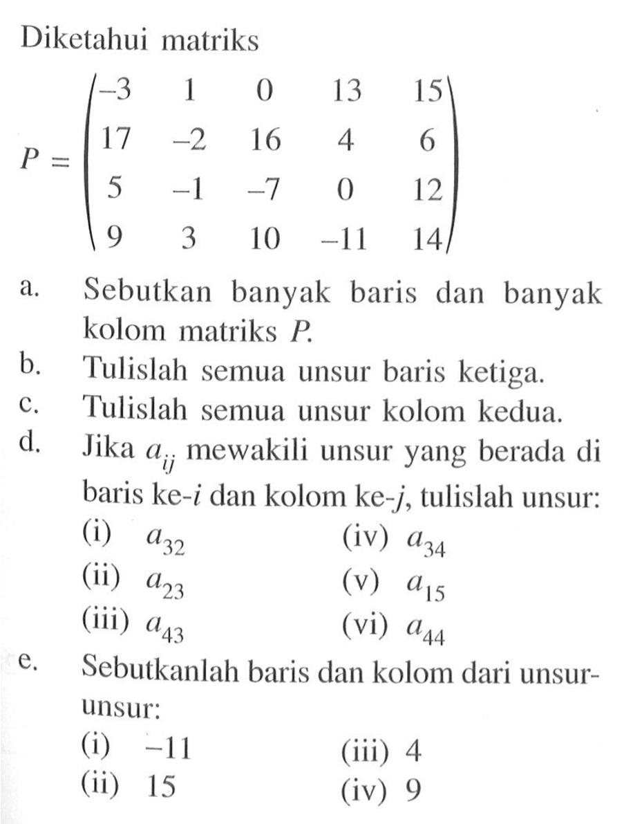 Diketahui matriks P = (-3 1 0 13 15 17 -2 16 4 6 5 -1 -7 0 12 9 3 10 -11 14) a. Sebutkan banyak baris dan kolom matriks P. b. Tulislah semua unsur baris ketiga. c. Tulislah semua unsur kolom kedua. d. Jika aij mewakili unsur yang berada di baris ke-i dan kolom ke-j, tulislah unsur: (i) a32 (ii) a23 (iii) a43 (iv) a34 (v) a15 (vi) a44 e. Sebutkanlah baris dan kolom dari unsur-unsur: (i) -11 (ii) 15 (iii) 4 (iv) 9