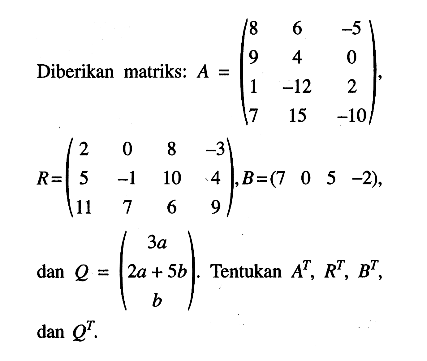 Diberikan matriks: A=(8 6 -5 9 4 0 1 -12 2 7 15 -10), R=(2 0 8 -3 5 -1 10 4 11 7 6 9), B=(7 0 5 -2), dan Q=(3a 2a+5b b). Tentukan A^T,R^T,B^T, dan Q^T.