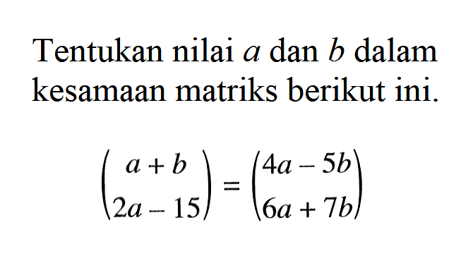 Tentukan nilai a dan b dalam kesamaan matriks berikut ini. (a + b 2a-15)= (4a - 5b 6a+7b)