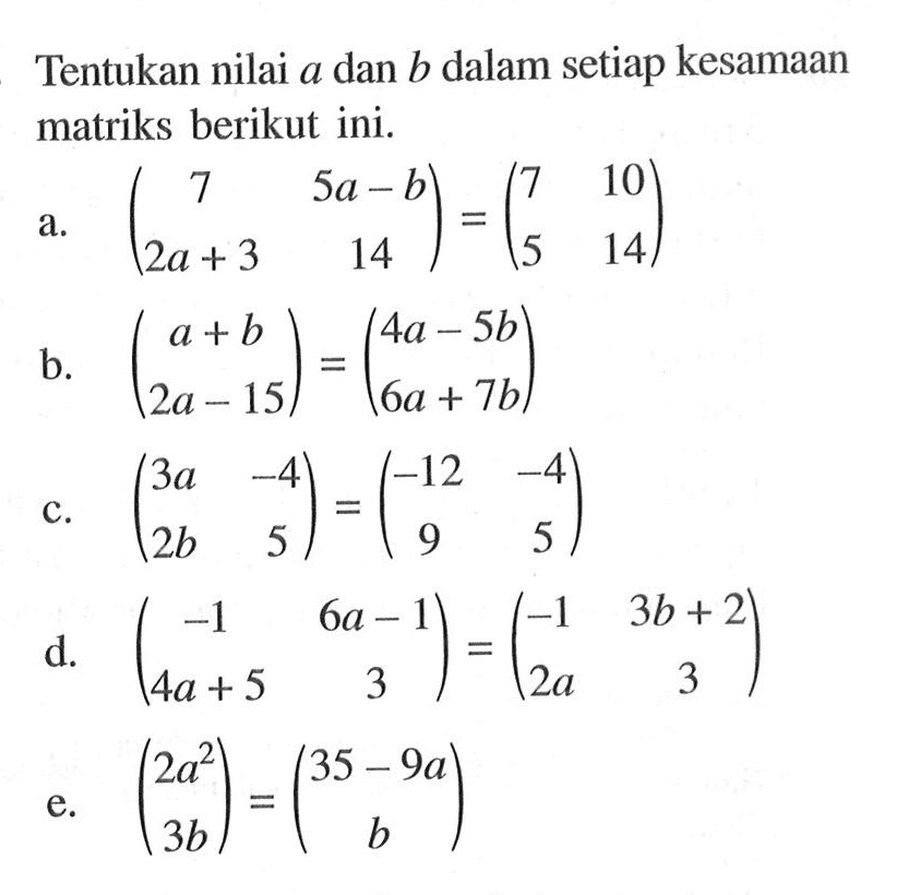 Tentukan nilai a dan b dalam setiap kesamaan matriks berikut ini. a. (7 5a-b 2a+3 14) = (7 10 5 14) b. (a+b 2a-15)=(4a-5b 6a+7b) c. (3a -4 2b 5) = (-12 -4 9 5) d. (-1 6a-1 4a+5 3) = (-1 3b+2 2a 3) e. (2a^2 3b) = (35-9a b)