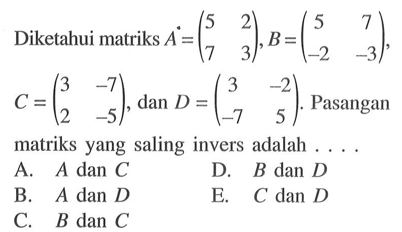 Diketahui matriks A=(5 2 7 3), B=(5 7 -2 -3,) C =(3 -7 2 -5) dan D =(3 -2 -7 5). Pasanganmatriks yang saling invers adalah 