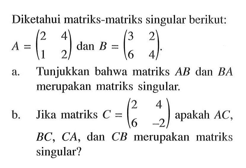 Diketahui matriks-matriks singular berikut: A = (2 4 1 2) dan B = (3 2 6 4) a. Tunjukkan bahwa matriks AB dan BA merupakan matriks singular. b. Jika matriks C = (2 4 6 -2) apakah AC, BC, CA, dan CB merupakan matriks singular?