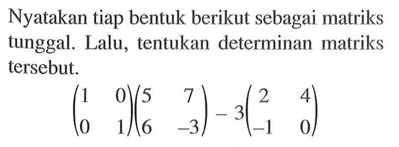 Nyatakan tiap bentuk berikut sebagai matriks tunggal. Lalu, tentukan determinan matriks tersebut. (1 0 0 1)(5 7 6 -3)-3(2 4 -1 0)