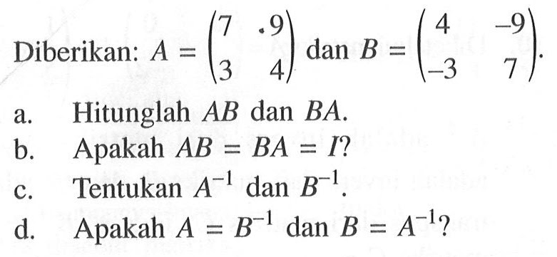 Diberikan: A = (7 9 3 4) dan B = (4 -9 -3 7). a. Hitunglah AB dan BA. b. Apakah AB=BA=I ? c. Tentukan A^(-1) dan B^(-1). d. Apakah A = B^(-1) dan B = A^(-1) ?