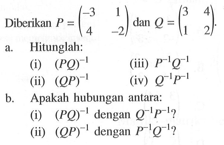 Diberikan P=(-3 1 4 -2) dan Q=(3 4 1 2). a. Hitunglah: (i) (PQ)^(-1) (iii) P^(-1) Q^(-1) (ii) (QP)^(-1) (iv) Q^(-1) P^(-1) b. Apakah hubungan antara: (i) (PQ)^(-1) dengan Q^(-1) P^(-1)? (ii) (QP)^(-1) dengan P^(-1) Q^(-1)?