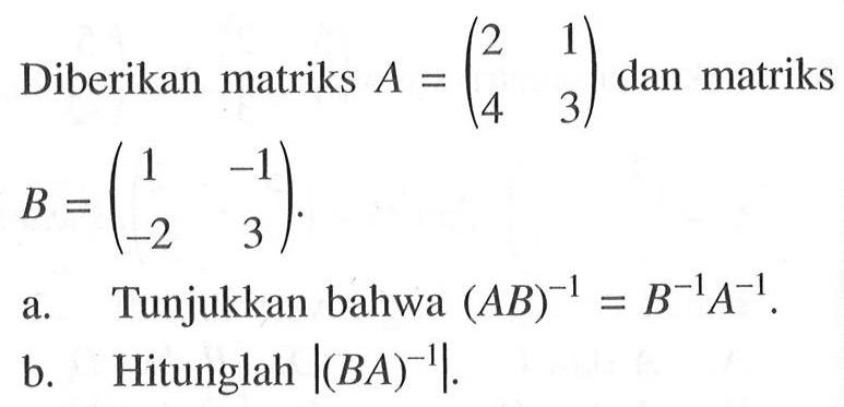 Diberikan matriks A = (2 1 4 3) dan matriks B = (1 -1 -2 3). a. Tunjukkan bahwa (AB)^(-1) = B^(-1) A^(-1). b. Hitunglah |(BA)^(-1)|