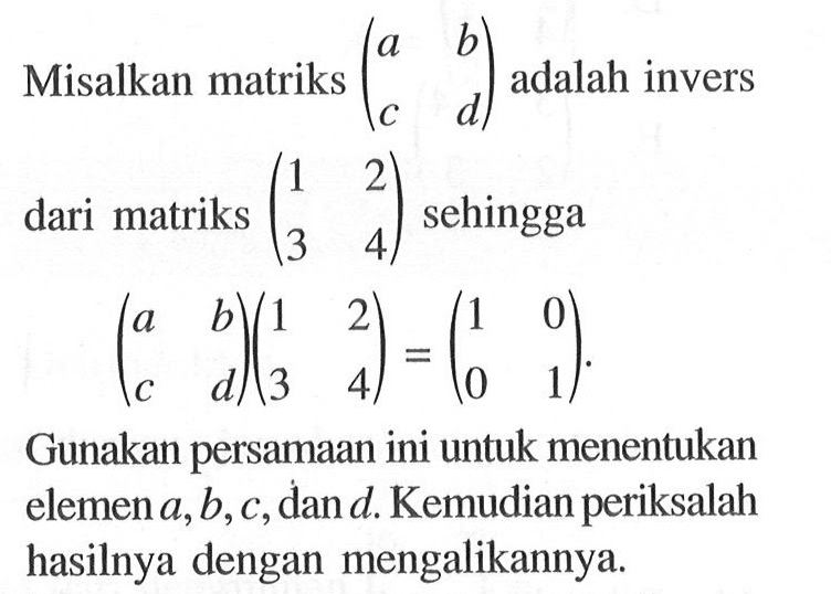 Misalkan matriks (a b c d) adalah invers dari matriks (1 2 3 4) sehingga (a b c d)(1 2 3 4)=(1 0 0 1). Gunakan persamaan ini untuk menentukan elemen a,b,c,dan d. Kemudian periksalah hasilnya dengan mengalikannya.