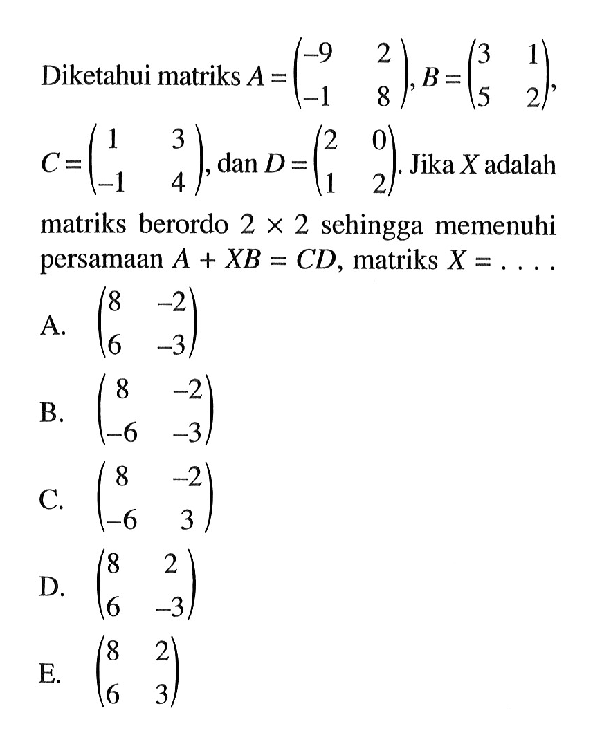Diketahui matriks A=(-9 2 -1 8), B=(3 1 5 2), C=(1 3 -1 4), dan D=(2 0 1 2). Jika X adalah matriks berordo 2x2 sehingga memenuhi persamaan A+XB=CD, matriks X= .....