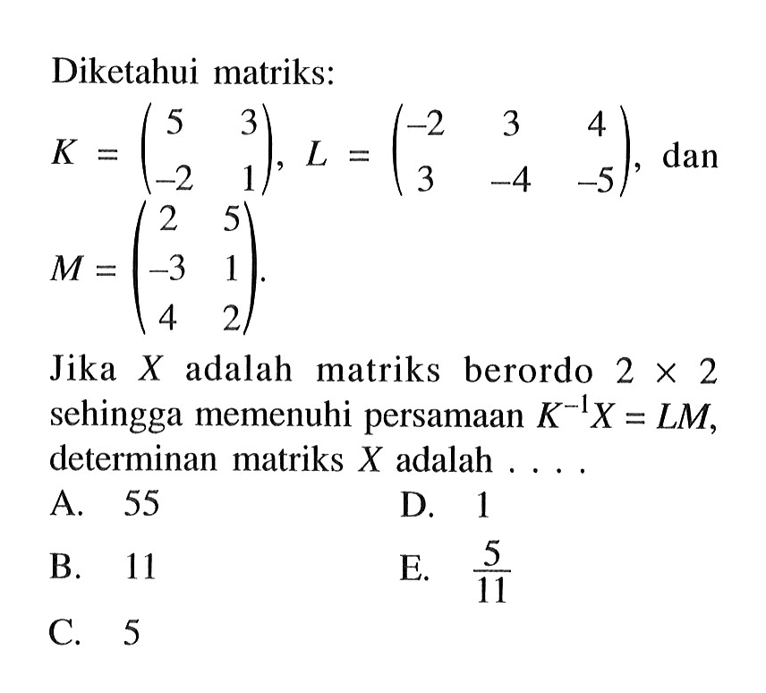 Diketahui matiks: K=(5 3 -2 1), L=(-2 3 4 3 -4 -5), dan M=(2 5 -3 1 4 2). Jika X adalah matriks berordo 2x2 sehingga memenuhi persamaan K^-1 X=LM, determinan matriks X adalah ...