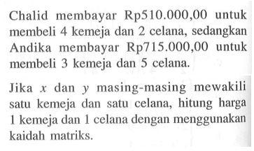 Chalid membayar Rp510.000,00 untuk membeli 4 kemeja dan 2 celana, sedangkan Andika membayar Rp715.000,00 untuk membeli 3 kemeja dan 5 celana. Jika dan masing-masing mewakili satu kemeja dan satu celana, hitung harga kemeja dan celana dengan menggunakan kaidah matriks.