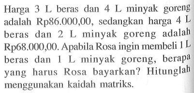 Harga 3 L beras dan 4 L minyak goreng adalah Rp86.000,00, sedangkan harga 4 L beras dan 2 L minyak goreng adalah Rp68.000,00. Apabila Rosa ingin membeli 1 L beras dan 1 L minyak goreng, berapa yang harus Rosa bayarkan? Hitunglah menggunakan kaidah matriks.