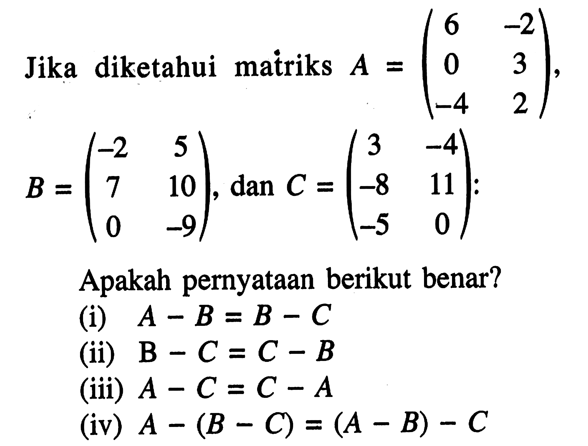 Jika diketahui matriks A=(6 -2 0 3 -4 2), B=(-2 5 7 10 0 -9), dan C=(3 -4 -8 11 -5 0); Apakah pernyataan berikut benar? (i) A-B=B-C (ii) B-C=C-B (iii) A-C=C-A (iv) A-(B-C)=(A-B)-C