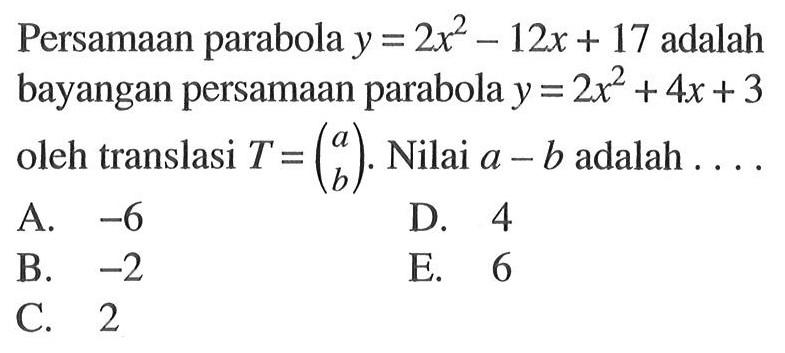 Persamaan parabola y=2x^2-12x+17 adalah bayangan persamaan parabola y=2x^2+4x+3 oleh translasi T=(a b). Nilai a-b adalah ...