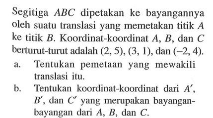 Segitiga ABC dipetakan ke bayangannya oleh suatu translasi yang memetakan titik A ke titik B. Koordinat-koordinat A,B, dan C berturut-turut adalah (2,5), (3,1), dan (-2,4). a. Tentukan pemetaan yang mewakili translasi itu. b. Tentukan koordinat-koordinat dari A',B', dan C' yang merupakan bayangan- bayangan dari A,B, dan C.