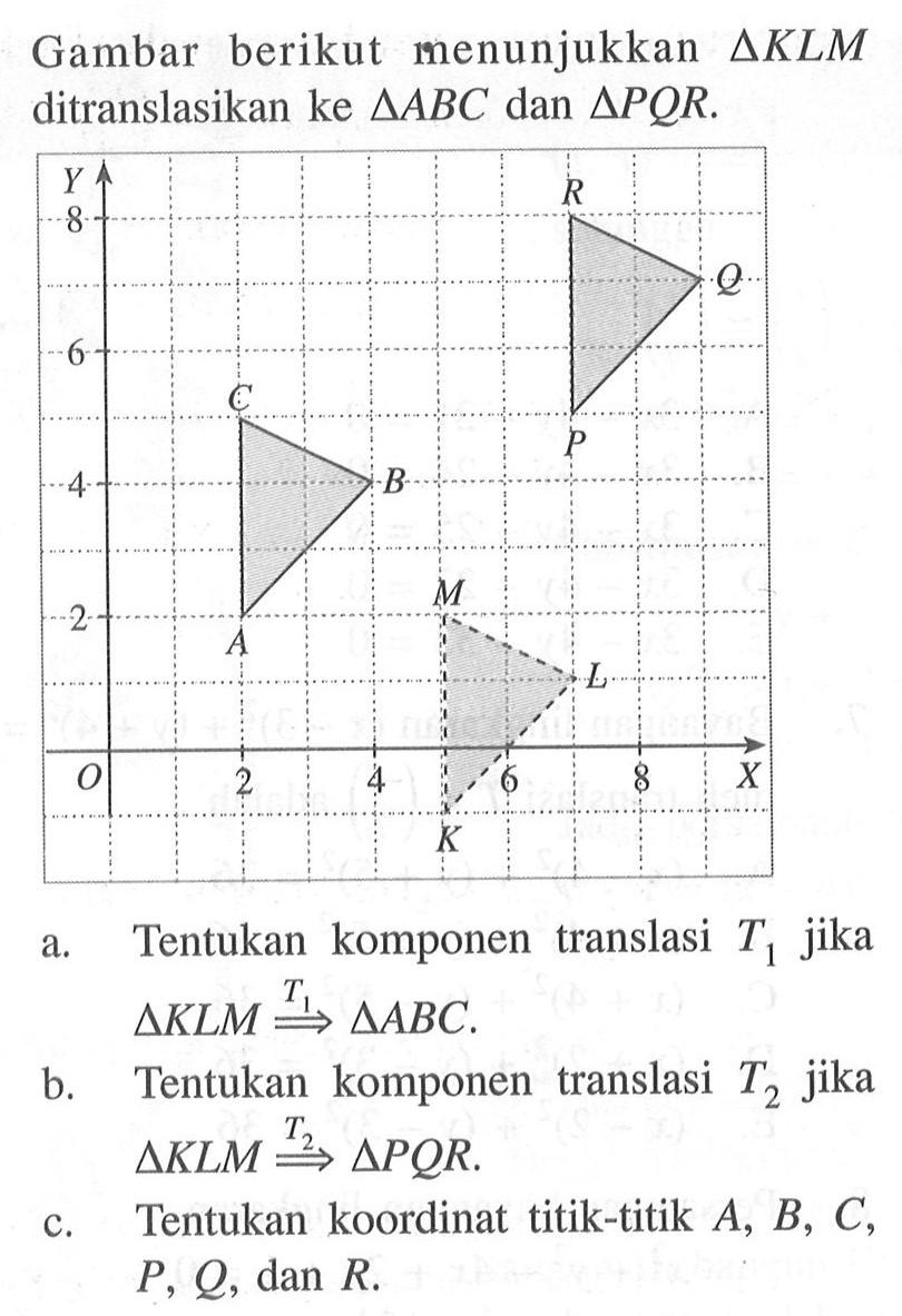 berikut menunjukkan Gambar AKLM ditranslasikan ke segitiga ABC dan segitiga PQR. Y 6 4 2 o 2 4 6 8 X K L A B C P Q R a. Tentukan komponen translasi T jika segitiga KLM -> T1 segitiga ABC. b. Tentukan komponen translasi T2 jika segitiga KLM -> T2 segitiga PQR c. Tentukan koordinat titik-titik A,B, C, P, Q, dan R.