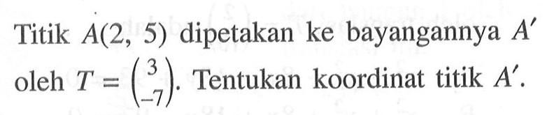 Titik A(2, 5) dipetakan ke bayangannya A' oleh T=(3 -7). Tentukan koordinat titik A'.