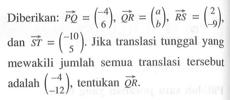 Diberikan: vektor PQ=(-4 6), vektor QR=(a b), RS=(2 -9), dan ST=(-10 5). Jika translasi tunggal yang mewakili jumlah semua translasi tersebut adalah (-4 -12), tentukan vektor QR.