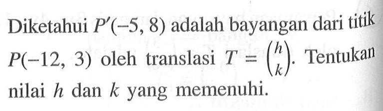 Diketahui P'(-5, 8) adalah bayangan dari titik P(-12, 3) oleh translasi T=(h k). Tentukan nilai h dan k yang memenuhi.