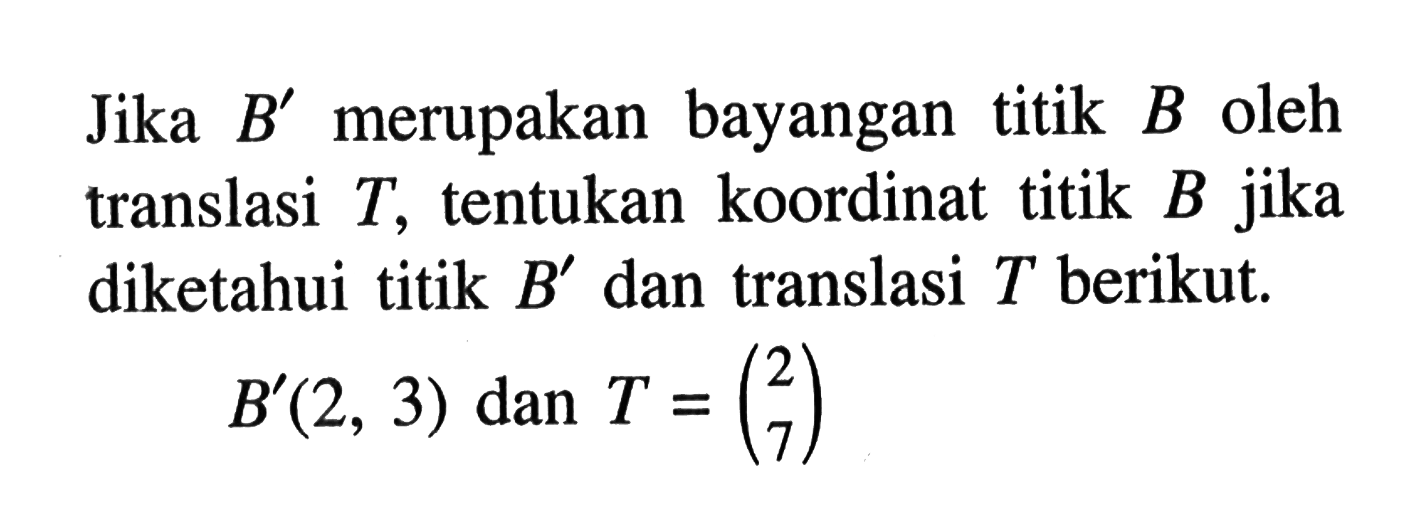 Jika B' merupakan bayangan titik B oleh translasi T, tentukan koordinat titik jika diketahui titik B' dan translasi T berikut. B'(2,3) dan T=(2 7)