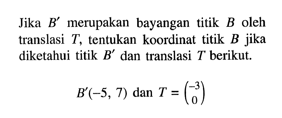 Jika B' merupakan bayangan titik B oleh translasi T, tentukan koordinat titik B jika diketahui titik B' dan translasi T berikut. B'(-5, 7) dan T =(-3 0)