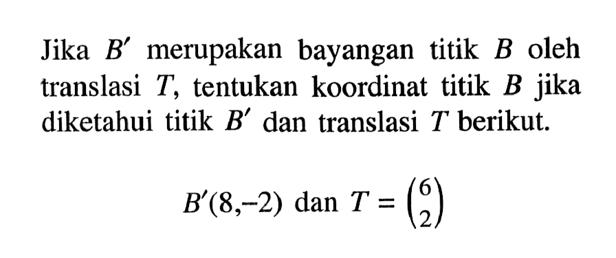 Jika B' merupakan bayangan titik B oleh translasi T, tentukan koordinat titik B jika diketahui titik B' dan translasi T berikut. B'(8,-2) dan T=(6 2)