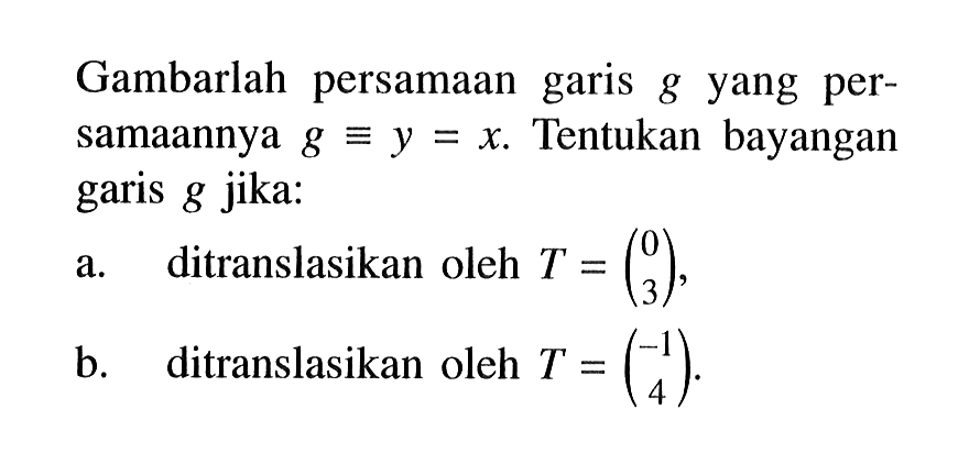 Gambarlah persamaan garis g yang per-samaannya g = y = x Tentukan bayangan garis g jika: a. ditranslasikan oleh T = (0 3) b. ditranslasikan oleh T = (-1 4)