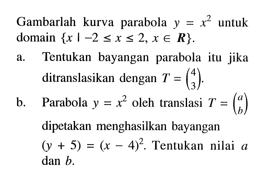 Gambarlah kurva parabola y = x^2 untuk domain {x | -2 <= x <= 2, x e R} a. Tentukan bayangan parabola itu jika ditranslasikan dengan T' = (4 3). b. Parabola y = x^2 oleh translasi T = (a b) dipetakan menghasilkan bayangan (y + 5) = (x-4)^2. Tentukan nilai a dan b.