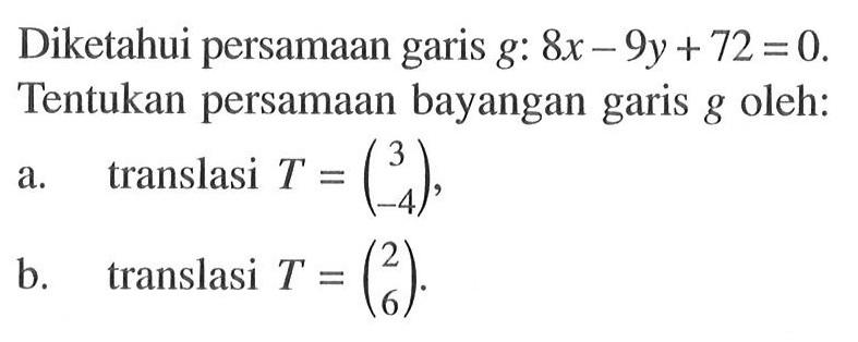 Diketahui persamaan garis g: 8x-9y+72=0. Tentukan persamaan bayangan garis g oleh: a. translasi T=(3 -4), b. translasi T=(2 6).