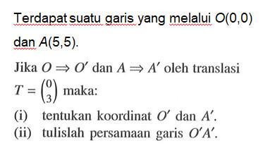 Terdapat suatu garis yang melalui O(0,0) dan A(5,5). Jika O=>O' dan A=>A' oleh translasi T=(0 3) maka: (i) tentukan koordinat O' dan A'. (ii) tulislah persamaan garis O'A'.