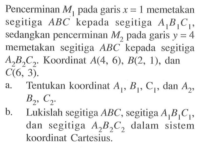 Pencerminan M1 pada garis x=1 memetakan segitiga ABC kepada segitiga A1B1C1, sedangkan pencerminan M2 pada garis y=4 memetakan segitiga ABC kepada segitiga A2B2C2. Koordinat A(4, 6), B(2, 1), dan C(6, 3). a. Tentukan koordinat A1, B1, C1, dan A2, B2, C2. b. Lukislah segitiga ABC, segitiga A1B1C1, dan segitiga A2B2C2 dalam sistem koordinat Cartesius.