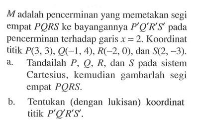 M adalah pencerminan yang memetakan segi empat PQRS ke bayangannya P'Q'R'S' pada pencerminan terhadap garis x =2. Koordinat titik P(3,3), Q(-1,4),R(-2,0),dan S(2, -3). a. Tandailah P, Q, R,dan S pada sistem Cartesius, kemudian gambarlah segi empat PQRS. b. Tentukan (dengan lukisan) koordinat titik P'Q'R'S' .