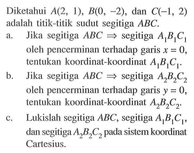 Diketahui A(2,1), B(0,-2), dan C(-1,2) adalah titik-titik sudut segitiga ABC.a. Jika segitiga ABC=>segitiga A1B1C1 oleh pencerminan terhadap garis x=0, tentukan koordinat-koordinat A1B1C1.b. Jika segitiga ABC=>segitiga A2B2C2 oleh pencerminan terhadap garis y=0, tentukan koordinat-koordinat A2B2C2.c. Lukislah segitiga ABC, segitiga A1B1C1, dan segitiga A2B2C2 pada sistem koordinat Cartesius.