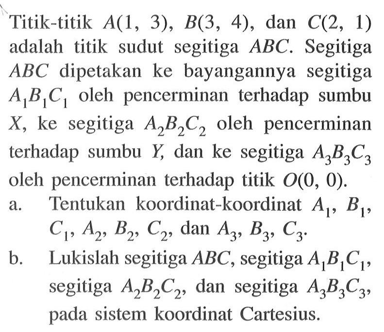 Titik-titik A(1,3), B(3,4), dan C(2,1) adalah titik sudut segitiga ABC. Segitiga ABC dipetakan ke bayangannya segitiga A1B1C1 oleh pencerminan terhadap sumbu X, ke segitiga A2B2C2 oleh pencerminan terhadap sumbu Y, dan ke segitiga A3B3C3 oleh pencerminan terhadap titik O(0,0). a. Tentukan koordinat-koordinat A1, B1, C1, A2, B2, C2 dan A3, B3, C3. b. Lukislah segitiga ABC, segitiga A1B1C1, segitiga A2B2C2, dan segitiga A3B3C3, pada sistem koordinat Cartesius.