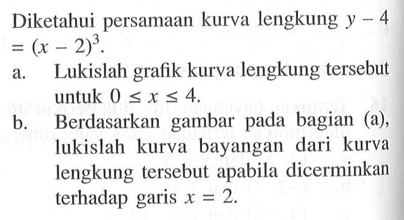 Diketahui persamaan kurva lengkung y-4=(x-2)^3. a. Lukislah grafik kurva lengkung tersebut untuk 0<=x<=4. b. Berdasarkan gambar pada bagian (a), lukislah kurva bayangan dari kurva lengkung tersebut apabila dicerminkan terhadap garis x=2.