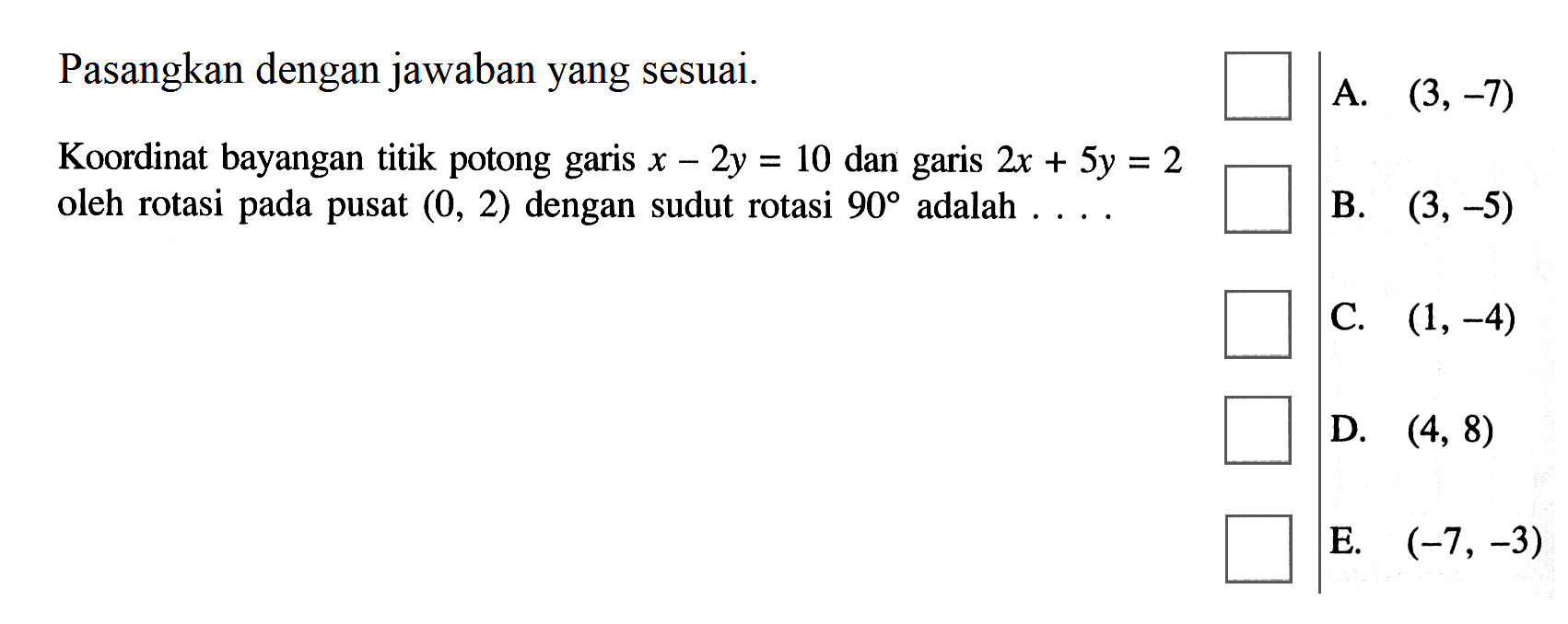 Pasangkan dengan jawaban yang sesuai. Koordinat bayangan titik potong garis x-2y=10 dan garis 2x+5y=2 oleh rotasi pada pusat (0, 2) dengan sudut rotasi 90 adalah . . . .