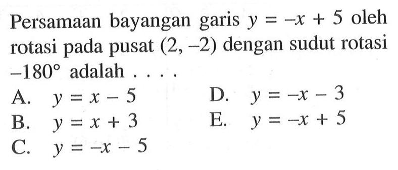 Persamaan bayangan garis y=-x+5 oleh rotasi pada pusat (2, -2) dengan sudut rotasi -180 adalah ...