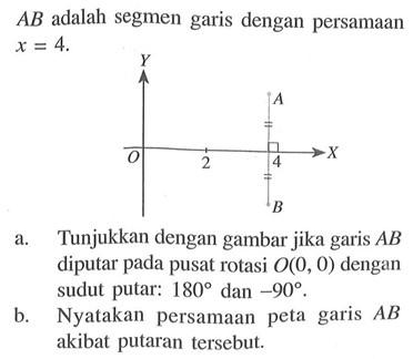  AB  adalah segmen garis dengan persamaan  x=4. Y A O 2 4 X B a. Tunjukkan dengan gambar jika garis  AB  diputar pada pusat rotasi  O(0,0)  dengan sudut putar:  180  dan  -90 .b. Nyatakan persamaan peta garis  AB  akibat putaran tersebut.