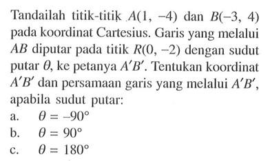 Tandailah titik-titik A(1,-4) dan B(-3,4) pada koordinat Cartesius. Garis yang melalui AB diputar pada titik R(0,-2) dengan sudut putar theta, ke petanya A'B'. Tentukan koordinat A'B' dan persamaan garis yang melalui A'B', apabila sudut putar: a. theta=-90 b. theta=90 c. theta=180 