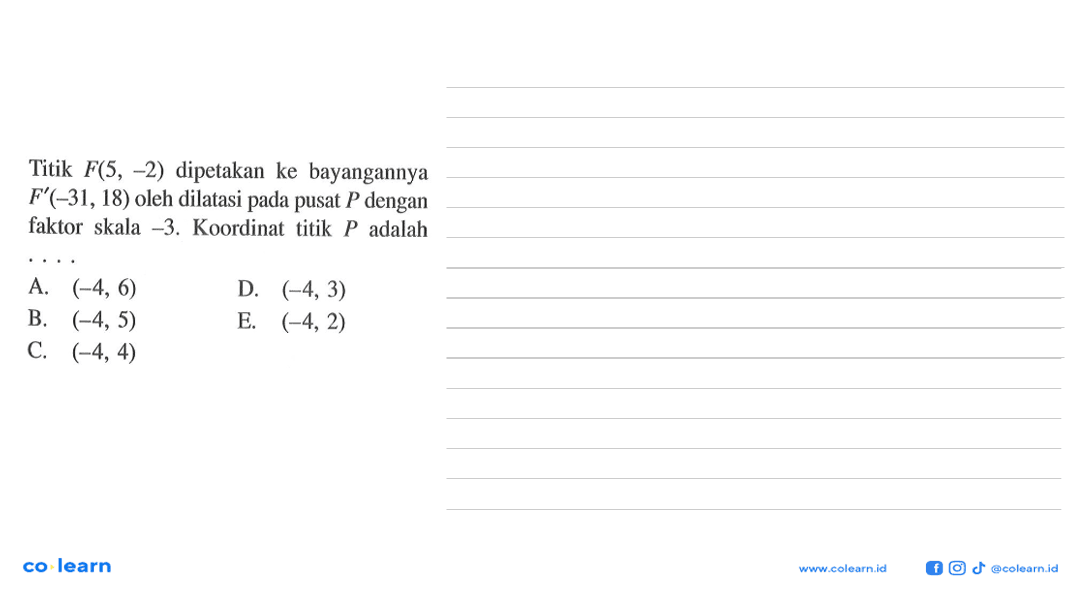 Titik F(5,-2) dipetakan ke bayangannya F'(-31,18) oleh dilatasi pada pusat P dengan faktor skala -3. Koordinat titik P adalah ....