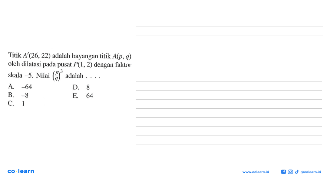 Titik A'(26, 22) adalah bayangan titik A(p, q) oleh dilatasi pada pusat P(1, 2) dengan faktor skala -5. Nilai (p/q)^3 adalah . . . .