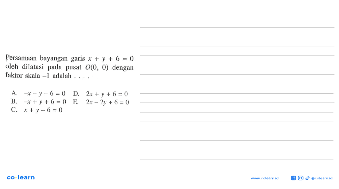 Persamaan bayangan garis x + y + 6 = 0 oleh dilatasi pada pusat 0(0, 0) dengan faktor skala -1 adalah a.-x-y -6 = 0 D. 2x + y + 6 = 0 B. -x+y + 6 = 0 E.2x - 2y + 6 = 0 C. x +y -6 = 0 co learn Leny colcunniid @colcarn id